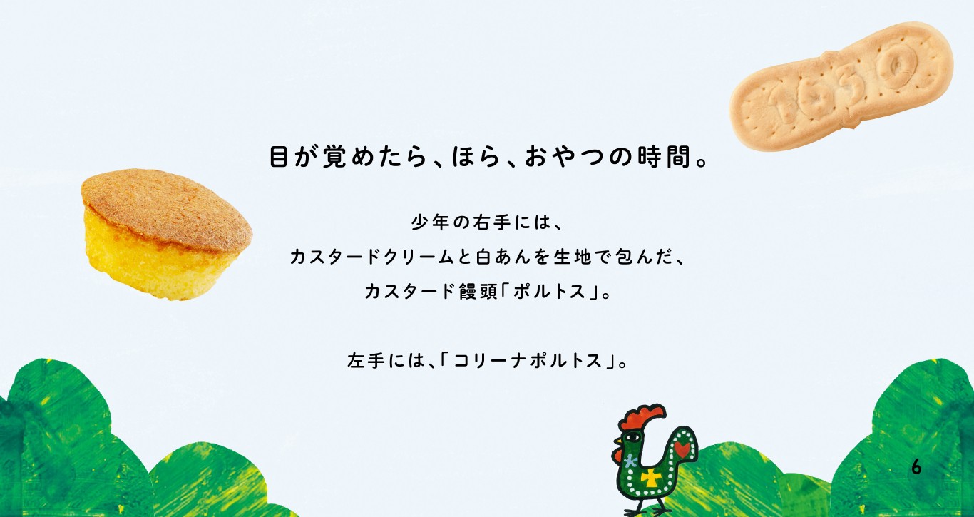 目が覚めたら、ほら、おやつの時間。少年の右手には、カスタードクリームと白あんを生地で包んだ、カスタード饅頭「ポルトス」。左手には、「コリーナポルトス」。